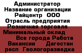 Администратор › Название организации ­ Райцентр, ООО › Отрасль предприятия ­ Розничная торговля › Минимальный оклад ­ 23 000 - Все города Работа » Вакансии   . Дагестан респ.,Геологоразведка п.